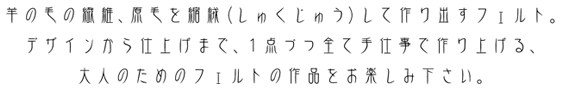 羊の毛の繊維、原毛を縮絨(しゅくじゅう)して作り出すフェルト。デザインから仕上げまで、1点づつ全て手仕事で作り上げる、大人のためのフェルトの作品をお楽しみ下さい。